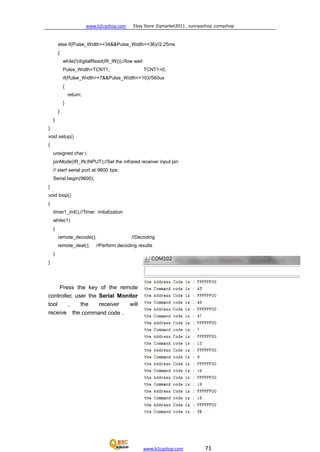 www.b2cqshop.com Ebay Store :Eqmarket2011 , sunnyqshop ,csmqshop
www.b2cqshop.com 71
else if(Pulse_Width>=34&&Pulse_Width<=36)//2.25ms
{
while(!(digitalRead(IR_IN)));//low wait
Pulse_Width=TCNT1; TCNT1=0;
if(Pulse_Width>=7&&Pulse_Width<=10)//560us
{
return;
}
}
}
}
void setup()
{
unsigned char i;
pinMode(IR_IN,INPUT);//Set the infrared receiver input pin
// start serial port at 9600 bps:
Serial.begin(9600);
}
void loop()
{
timer1_init();//Timer initialization
while(1)
{
remote_decode(); //Decoding
remote_deal(); //Perform decoding results
}
}
Press the key of the remote
controller, user the Serial Monitor
tool , the receiver will
receive the command code .
 