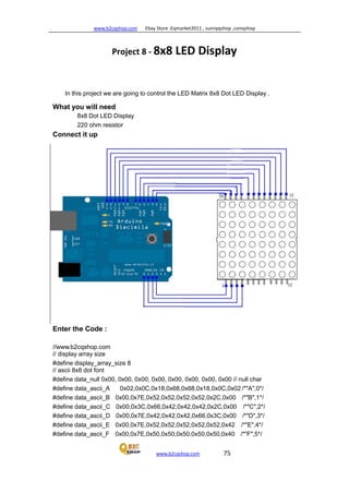 www.b2cqshop.com Ebay Store :Eqmarket2011 , sunnyqshop ,csmqshop
www.b2cqshop.com 75
Project 8 - 8x8 LED Display
In this project we are going to control the LED Matrix 8x8 Dot LED Display .
What you will need
8x8 Dot LED Display
220 ohm resistor
Connect it up
Enter the Code :
//www.b2cqshop.com
// display array size
#define display_array_size 8
// ascii 8x8 dot font
#define data_null 0x00, 0x00, 0x00, 0x00, 0x00, 0x00, 0x00, 0x00 // null char
#define data_ascii_A 0x02,0x0C,0x18,0x68,0x68,0x18,0x0C,0x02 /*"A",0*/
#define data_ascii_B 0x00,0x7E,0x52,0x52,0x52,0x52,0x2C,0x00 /*"B",1*/
#define data_ascii_C 0x00,0x3C,0x66,0x42,0x42,0x42,0x2C,0x00 /*"C",2*/
#define data_ascii_D 0x00,0x7E,0x42,0x42,0x42,0x66,0x3C,0x00 /*"D",3*/
#define data_ascii_E 0x00,0x7E,0x52,0x52,0x52,0x52,0x52,0x42 /*"E",4*/
#define data_ascii_F 0x00,0x7E,0x50,0x50,0x50,0x50,0x50,0x40 /*"F",5*/
 