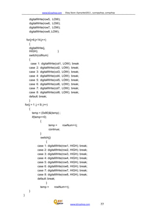 www.b2cqshop.com Ebay Store :Eqmarket2011 , sunnyqshop ,csmqshop
www.b2cqshop.com 77
digitalWrite(row5, LOW);
digitalWrite(row6, LOW);
digitalWrite(row7, LOW);
digitalWrite(row8, LOW);
for(j=6;j<14;j++)
{
digitalWrite(j,
HIGH); }
switch(colNum)
{
case 1: digitalWrite(col1, LOW); break
case 2: digitalWrite(col2, LOW); break;
case 3: digitalWrite(col3, LOW); break;
case 4: digitalWrite(col4, LOW); break;
case 5: digitalWrite(col5, LOW); break;
case 6: digitalWrite(col6, LOW); break;
case 7: digitalWrite(col7, LOW); break;
case 8: digitalWrite(col8, LOW); break;
default: break;
}
for(j = 1 ;j < 9; j++)
{
temp = (0x80)&(temp) ;
if(temp==0)
{
temp = rowNum<<j;
continue;
}
switch(j)
{
case 1: digitalWrite(row1, HIGH); break;
case 2: digitalWrite(row2, HIGH); break;
case 3: digitalWrite(row3, HIGH); break;
case 4: digitalWrite(row4, HIGH); break;
case 5: digitalWrite(row5, HIGH); break;
case 6: digitalWrite(row6, HIGH); break;
case 7: digitalWrite(row7, HIGH); break;
case 8: digitalWrite(row8, HIGH); break;
default: break;
}
temp = rowNum<<j;
}
}
 