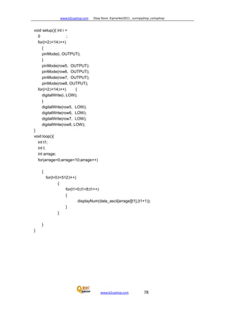 www.b2cqshop.com Ebay Store :Eqmarket2011 , sunnyqshop ,csmqshop
www.b2cqshop.com 78
void setup(){ int i =
0 ;
for(i=2;i<14;i++)
{
pinMode(i, OUTPUT);
}
pinMode(row5, OUTPUT);
pinMode(row6, OUTPUT);
pinMode(row7, OUTPUT);
pinMode(row8, OUTPUT);
for(i=2;i<14;i++) {
digitalWrite(i, LOW);
}
digitalWrite(row5, LOW);
digitalWrite(row6, LOW);
digitalWrite(row7, LOW);
digitalWrite(row8, LOW);
}
void loop(){
int t1;
int l;
int arrage;
for(arrage=0;arrage<10;arrage++)
{
for(l=0;l<512;l++)
{
for(t1=0;t1<8;t1++)
{
displayNum(data_ascii[arrage][t1],(t1+1));
}
}
}
}
 