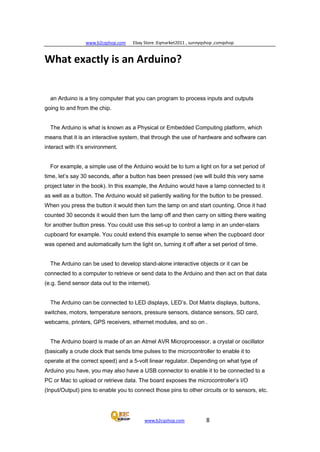 www.b2cqshop.com Ebay Store :Eqmarket2011 , sunnyqshop ,csmqshop
www.b2cqshop.com 8
What exactly is an Arduino?
an Arduino is a tiny computer that you can program to process inputs and outputs
going to and from the chip.
The Arduino is what is known as a Physical or Embedded Computing platform, which
means that it is an interactive system, that through the use of hardware and software can
interact with it’s environment.
For example, a simple use of the Arduino would be to turn a light on for a set period of
time, let’s say 30 seconds, after a button has been pressed (we will build this very same
project later in the book). In this example, the Arduino would have a lamp connected to it
as well as a button. The Arduino would sit patiently waiting for the button to be pressed.
When you press the button it would then turn the lamp on and start counting. Once it had
counted 30 seconds it would then turn the lamp off and then carry on sitting there waiting
for another button press. You could use this set-up to control a lamp in an under-stairs
cupboard for example. You could extend this example to sense when the cupboard door
was opened and automatically turn the light on, turning it off after a set period of time.
The Arduino can be used to develop stand-alone interactive objects or it can be
connected to a computer to retrieve or send data to the Arduino and then act on that data
(e.g. Send sensor data out to the internet).
The Arduino can be connected to LED displays, LED’s. Dot Matrix displays, buttons,
switches, motors, temperature sensors, pressure sensors, distance sensors, SD card,
webcams, printers, GPS receivers, ethernet modules, and so on .
The Arduino board is made of an an Atmel AVR Microprocessor, a crystal or oscillator
(basically a crude clock that sends time pulses to the microcontroller to enable it to
operate at the correct speed) and a 5-volt linear regulator. Depending on what type of
Arduino you have, you may also have a USB connector to enable it to be connected to a
PC or Mac to upload or retrieve data. The board exposes the microcontroller’s I/O
(Input/Output) pins to enable you to connect those pins to other circuits or to sensors, etc.
 