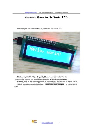 www.b2cqshop.com Ebay Store :Eqmarket2011 , sunnyqshop ,csmqshop
www.b2cqshop.com 81
Project 9 – Show in i2c Serial LCD
In this project, we will learn how to control the I2C serial LCD .
First , unzip the file “LiquidCrystal_I2C.rar“ , and copy all of the file
“LiquidCrystal_I2C” to your arduino software file “ arduino-0022libraries “
Second, wire as the following picture, to connect your arduino uno to the I2C LCD .
Third , upload the simple Sketches ( HelloWorld1604_pde.pde ) to your arduino
board .
 
