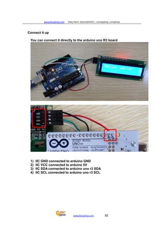 www.b2cqshop.com Ebay Store :Eqmarket2011 , sunnyqshop ,csmqshop
www.b2cqshop.com 82
Connect it up
You can connect it directly to the arduino uno R3 board
1) IIC GND connected to arduino GND
2) IIC VCC connected to arduino 5V
3) IIC SDA connected to arduino uno r3 SDA
4) IIC SCL connected to arduino uno r3 SCL
 