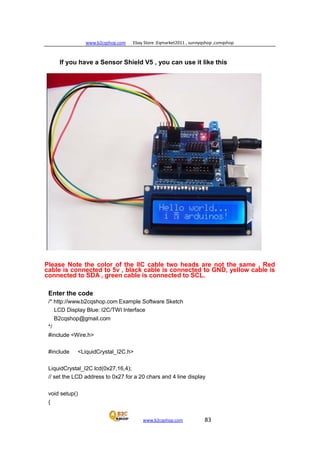 www.b2cqshop.com Ebay Store :Eqmarket2011 , sunnyqshop ,csmqshop
www.b2cqshop.com 83
If you have a Sensor Shield V5 , you can use it like this
Please Note the color of the IIC cable two heads are not the same , Red
cable is connected to 5v , black cable is connected to GND, yellow cable is
connected to SDA , green cable is connected to SCL.
Enter the code
/* http://www.b2cqshop.com Example Software Sketch
LCD Display Blue: I2C/TWI Interface
B2cqshop@gmail.com
*/
#include <Wire.h>
#include <LiquidCrystal_I2C.h>
LiquidCrystal_I2C lcd(0x27,16,4);
// set the LCD address to 0x27 for a 20 chars and 4 line display
void setup()
{
 