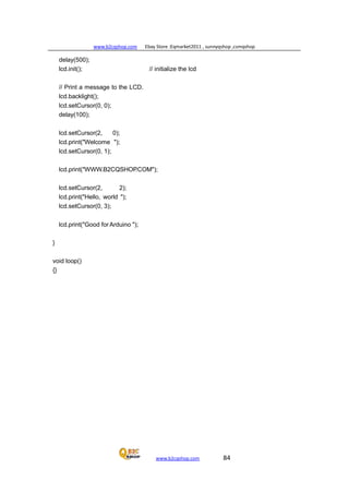 www.b2cqshop.com Ebay Store :Eqmarket2011 , sunnyqshop ,csmqshop
www.b2cqshop.com 84
delay(500);
lcd.init(); // initialize the lcd
// Print a message to the LCD.
lcd.backlight();
lcd.setCursor(0, 0);
delay(100);
lcd.setCursor(2, 0);
lcd.print("Welcome ");
lcd.setCursor(0, 1);
lcd.print("WWW.B2CQSHOP.COM");
lcd.setCursor(2, 2);
lcd.print("Hello, world ");
lcd.setCursor(0, 3);
lcd.print("Good forArduino ");
}
void loop()
{}
 
