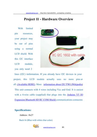 www.b2cqshop.com Ebay Store :Eqmarket2011 , sunnyqshop ,csmqshop
www.b2cqshop.com 85
Project 11 - Hardware Overview
With limited
pin resources,
your project may
be out of pins
using a normal
LCD shield. With
this I2C interface
LCD module,
you only need 2
lines (I2C) tinformation. If you already have I2C devices in your
project, this LCD module actually uses no more pins at
all. (Available HERE). More information about I2C/TWI (Wikipedia)
This unit connects with 4 wires including Vcc and Gnd. It is easiest
with a 4-wire cable (supplied) that plugs into the Arduino V5 IO
Expansion Bluetooth SD IIC COM Shield communications connector.
Specifications:
Address : 0x27
Back lit (Blue with white char color)
 