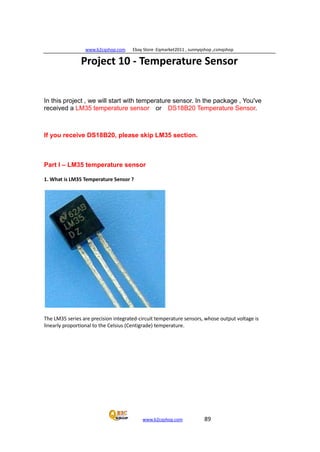 www.b2cqshop.com Ebay Store :Eqmarket2011 , sunnyqshop ,csmqshop
www.b2cqshop.com 89
Project 10 - Temperature Sensor
In this project , we will start with temperature sensor. In the package , You've
received a LM35 temperature sensor or DS18B20 Temperature Sensor.
If you receive DS18B20, please skip LM35 section.
Part I – LM35 temperature sensor
1. What is LM35 Temperature Sensor ?
The LM35 series are precision integrated-circuit temperature sensors, whose output voltage is
linearly proportional to the Celsius (Centigrade) temperature.
 
