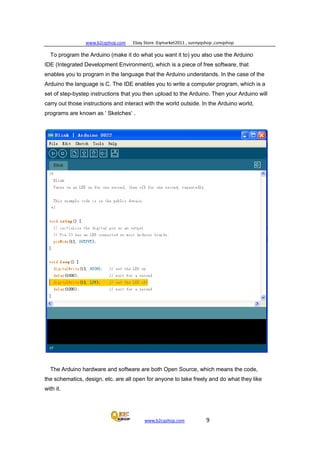 www.b2cqshop.com Ebay Store :Eqmarket2011 , sunnyqshop ,csmqshop
www.b2cqshop.com 9
To program the Arduino (make it do what you want it to) you also use the Arduino
IDE (Integrated Development Environment), which is a piece of free software, that
enables you to program in the language that the Arduino understands. In the case of the
Arduino the language is C. The IDE enables you to write a computer program, which is a
set of step-bystep instructions that you then upload to the Arduino. Then your Arduino will
carry out those instructions and interact with the world outside. In the Arduino world,
programs are known as ‘ Sketches‘ .
The Arduino hardware and software are both Open Source, which means the code,
the schematics, design, etc. are all open for anyone to take freely and do what they like
with it.
 