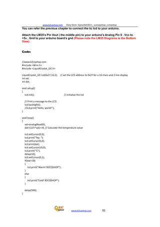 www.b2cqshop.com Ebay Store :Eqmarket2011 , sunnyqshop ,csmqshop
www.b2cqshop.com 91
You can refer the previous chapter to connect the iic lcd to your arduino.
Attach the LM35’s Pin Vout ( the middle pin) to your arduino’s Analog Pin 0 . Vcc to
+5v , Gnd to your arduino board’s gnd (Please note the LM35 Diagrams is the Bottom
View)
Code:
//www.b2cqshop.com
#include <Wire.h>
#include <LiquidCrystal_I2C.h>
LiquidCrystal_I2C lcd(0x27,16,2); // set the LCD address to 0x27 for a 16 chars and 2 line display
int val;
int dat;
void setup()
{
lcd.init(); // initialize the lcd
// Print a message to the LCD.
lcd.backlight();
//lcd.print("Hello, world!");
}
void loop()
{
val=analogRead(0);
dat=(125*val)>>8; // Calculate the temperature value
lcd.setCursor(0,0);
lcd.print("Tep: ");
lcd.setCursor(6,0);
lcd.print(dat);
lcd.setCursor(10,0);
lcd.print("'C");
delay(10);
lcd.setCursor(0,1);
if(dat>18)
{
lcd.print("Warm! B2CQSHOP");
}
else
{
lcd.print("Cold! B2CQSHOP");
}
delay(500);
}
 