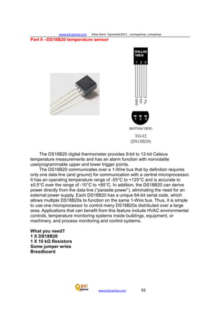 www.b2cqshop.com Ebay Store :Eqmarket2011 , sunnyqshop ,csmqshop
www.b2cqshop.com 92
Part II –DS18B20 temperature sensor
The DS18B20 digital thermometer provides 9-bit to 12-bit Celsius
temperature measurements and has an alarm function with nonvolatile
userprogrammable upper and lower trigger points.
The DS18B20 communicates over a 1-Wire bus that by definition requires
only one data line (and ground) for communication with a central microprocessor.
It has an operating temperature range of -55°C to +125°C and is accurate to
±0.5°C over the range of -10°C to +85°C. In addition, the DS18B20 can derive
power directly from the data line (“parasite power”), eliminating the need for an
external power supply. Each DS18B20 has a unique 64-bit serial code, which
allows multiple DS18B20s to function on the same 1-Wire bus. Thus, it is simple
to use one microprocessor to control many DS18B20s distributed over a large
area. Applications that can benefit from this feature include HVAC environmental
controls, temperature monitoring systems inside buildings, equipment, or
machinery, and process monitoring and control systems.
What you need?
1 X DS18B20
1 X 10 kΩ Resistors
Some jumper wries
Breadboard
 