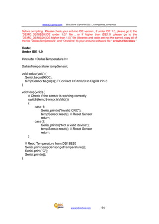 www.b2cqshop.com Ebay Store :Eqmarket2011 , sunnyqshop ,csmqshop
www.b2cqshop.com 94
Before compiling , Please check your arduino IDE version , if under IDE 1.0, please go to the
“DEMO_DS18B20(IDE under 1.0)” file , or if higher than IDE1.0 ,please go to the
“DEMO_DS18B20(IDE higher than 1.0)” file (libraries and code are not the same). copy all of
the file “DallasTemperature” and “OneWire” to your arduino software file “ arduinolibraries “
Code:
Under IDE 1.0
#include <DallasTemperature.h>
DallasTemperature tempSensor;
void setup(void) {
Serial.begin(9600);
tempSensor.begin(3); // Connect DS18B20 to Digital Pin 3
}
void loop(void) {
// Check if the sensor is working correctly
switch(tempSensor.isValid())
{
case 1:
Serial.println("Invalid CRC");
tempSensor.reset(); // Reset Sensor
return;
case 2:
Serial.println("Not a valid device");
tempSensor.reset(); // Reset Sensor
return;
}
// Read Temperature from DS18B20
Serial.print(tempSensor.getTemperature());
Serial.print("C");
Serial.println();
}
 