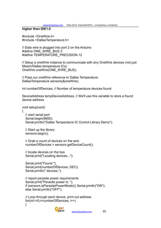 www.b2cqshop.com Ebay Store :Eqmarket2011 , sunnyqshop ,csmqshop
www.b2cqshop.com 95
higher than IDE1.0
#include <OneWire.h>
#include <DallasTemperature.h>
// Data wire is plugged into port 2 on the Arduino
#define ONE_WIRE_BUS 3
#define TEMPERATURE_PRECISION 12
// Setup a oneWire instance to communicate with any OneWire devices (not just
Maxim/Dallas temperature ICs)
OneWire oneWire(ONE_WIRE_BUS);
// Pass our oneWire reference to Dallas Temperature.
DallasTemperature sensors(&oneWire);
int numberOfDevices; // Number of temperature devices found
DeviceAddress tempDeviceAddress; // We'll use this variable to store a found
device address
void setup(void)
{
// start serial port
Serial.begin(9600);
Serial.println("Dallas Temperature IC Control Library Demo");
// Start up the library
sensors.begin();
// Grab a count of devices on the wire
numberOfDevices = sensors.getDeviceCount();
// locate devices on the bus
Serial.print("Locating devices...");
Serial.print("Found ");
Serial.print(numberOfDevices, DEC);
Serial.println(" devices.");
// report parasite power requirements
Serial.print("Parasite power is: ");
if (sensors.isParasitePowerMode()) Serial.println("ON");
else Serial.println("OFF");
// Loop through each device, print out address
for(int i=0;i<numberOfDevices; i++)
{
 