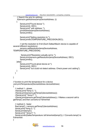 www.b2cqshop.com Ebay Store :Eqmarket2011 , sunnyqshop ,csmqshop
www.b2cqshop.com 96
// Search the wire for address
if(sensors.getAddress(tempDeviceAddress, i))
{
Serial.print("Found device ");
Serial.print(i, DEC);
Serial.print(" with address: ");
printAddress(tempDeviceAddress);
Serial.println();
Serial.print("Setting resolution to ");
Serial.println(TEMPERATURE_PRECISION,DEC);
// set the resolution to 9 bit (Each Dallas/Maxim device is capable of
several different resolutions)
sensors.setResolution(tempDeviceAddress,
TEMPERATURE_PRECISION);
Serial.print("Resolution actually set to: ");
Serial.print(sensors.getResolution(tempDeviceAddress), DEC);
Serial.println();
}else{
Serial.print("Found ghost device at ");
Serial.print(i, DEC);
Serial.print(" but could not detect address. Check power and cabling");
}
}
}
// function to print the temperature for a device
void printTemperature(DeviceAddress deviceAddress)
{
// method 1 - slower
//Serial.print("Temp C: ");
//Serial.print(sensors.getTempC(deviceAddress));
//Serial.print(" Temp F: ");
//Serial.print(sensors.getTempF(deviceAddress)); // Makes a second call to
getTempC and then converts to Fahrenheit
// method 2 - faster
float tempC = sensors.getTempC(deviceAddress);
Serial.print("Temp C: ");
Serial.print(tempC);
Serial.print(" Temp F: ");
Serial.println(DallasTemperature::toFahrenheit(tempC)); // Converts tempC to
Fahrenheit
}
 