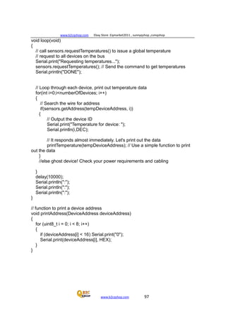 www.b2cqshop.com Ebay Store :Eqmarket2011 , sunnyqshop ,csmqshop
www.b2cqshop.com 97
void loop(void)
{
// call sensors.requestTemperatures() to issue a global temperature
// request to all devices on the bus
Serial.print("Requesting temperatures...");
sensors.requestTemperatures(); // Send the command to get temperatures
Serial.println("DONE");
// Loop through each device, print out temperature data
for(int i=0;i<numberOfDevices; i++)
{
// Search the wire for address
if(sensors.getAddress(tempDeviceAddress, i))
{
// Output the device ID
Serial.print("Temperature for device: ");
Serial.println(i,DEC);
// It responds almost immediately. Let's print out the data
printTemperature(tempDeviceAddress); // Use a simple function to print
out the data
}
//else ghost device! Check your power requirements and cabling
}
delay(10000);
Serial.println(":");
Serial.println(":");
Serial.println(":");
}
// function to print a device address
void printAddress(DeviceAddress deviceAddress)
{
for (uint8_t i = 0; i < 8; i++)
{
if (deviceAddress[i] < 16) Serial.print("0");
Serial.print(deviceAddress[i], HEX);
}
}
 
