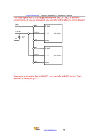 www.b2cqshop.com Ebay Store :Eqmarket2011 , sunnyqshop ,csmqshop
www.b2cqshop.com 98
The code higher than 1.0 can support more than one DS18B20 in different
environments . If you are interested, you can refer to the following wiring diagram
If you want to show the data in IIC LCD , you can refer to LM35 section. Try it
yourself , It’s easy for you 
 
