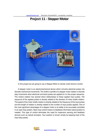 www.b2cqshop.com Ebay Store :Eqmarket2011 , sunnyqshop ,csmqshop
www.b2cqshop.com 99
Project 11 - Stepper Motor
In this project we are going to use a Stepper Motor to vibrate under Arduino control.
A stepper motor is an electromechanical device which converts electrical pulses into
discrete mechanical movements. The shaft or spindle of a stepper motor rotates in discrete
step increments when electrical command pulses are applied to it in the proper sequence.
The motors rotation has several direct relationships to these applied input pulses. The
sequence of the applied pulses is directly related to the direction of motor shafts rotation.
The speed of the motor shafts rotation is directly related to the frequency of the input pulses
and the length of rotation is directly related to the number of input pulses applied. One of
the most significant advantages of a stepper motor is its ability to be accurately controlled
in an open loop system. Open loop control means no feedback information about position is
needed. This type of control eliminates the need for expensive sensing and feedback
devices such as optical encoders. Your position is known simply by keeping track of the
input step pulses.
 