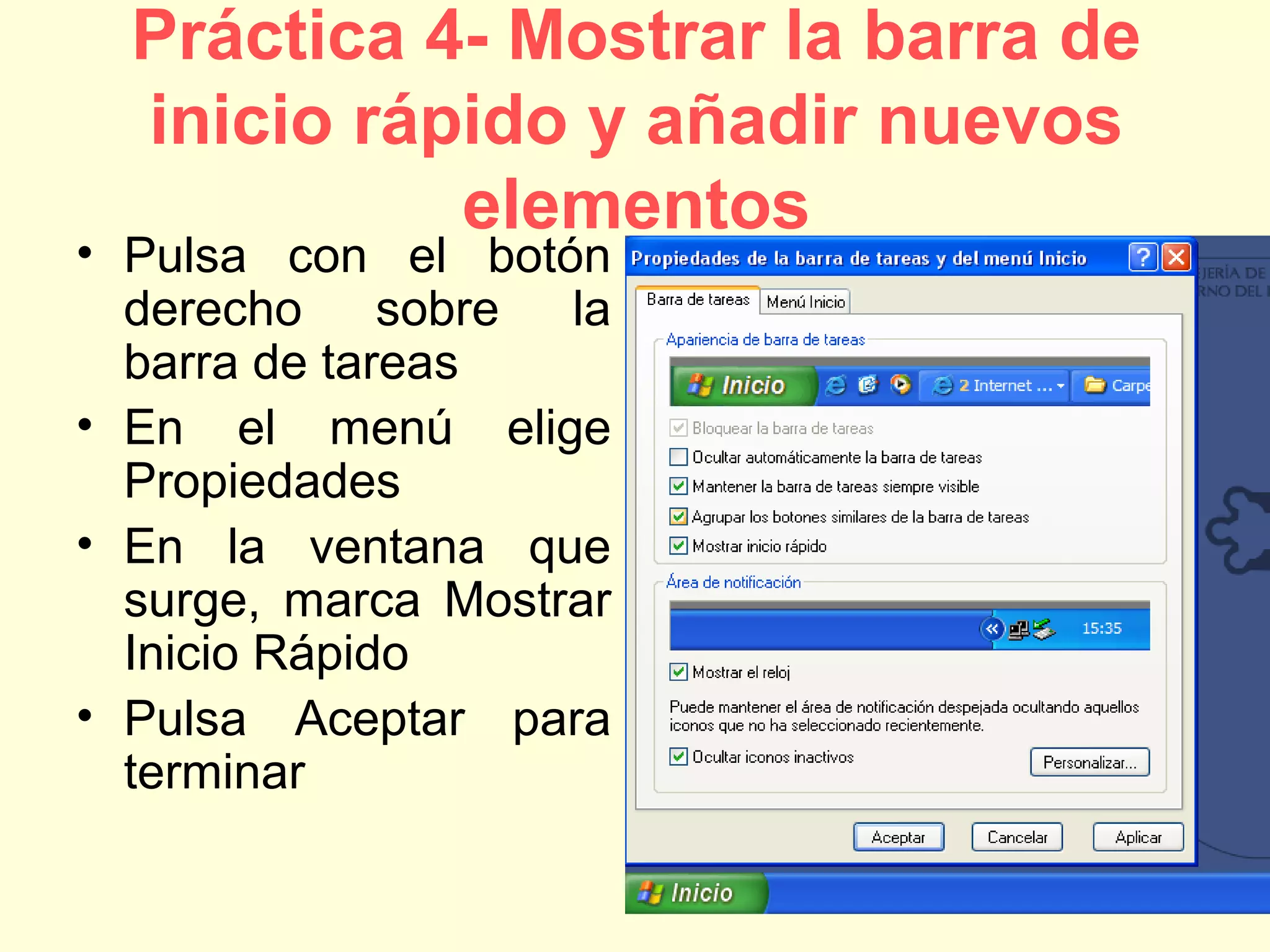 Práctica 4- Mostrar la barra de
inicio rápido y añadir nuevos
elementos
• Pulsa con el botón
derecho sobre la
barra de tareas
• En el menú elige
Propiedades
• En la ventana que
surge, marca Mostrar
Inicio Rápido
• Pulsa Aceptar para
terminar
 