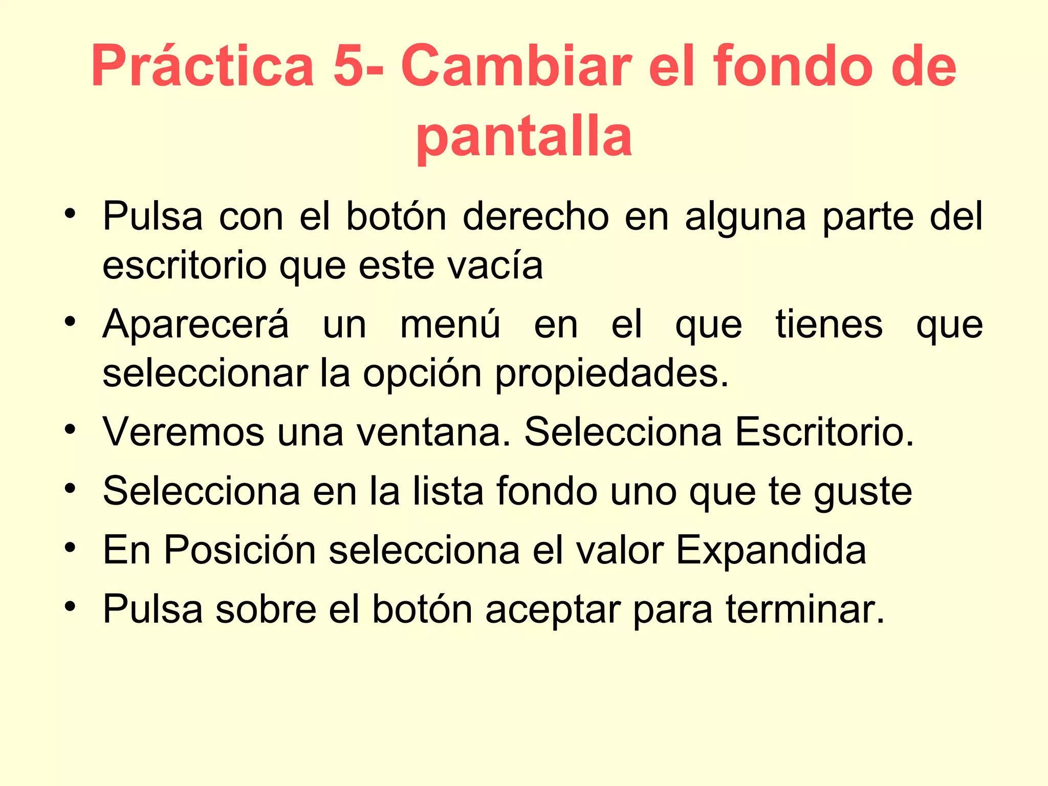 Práctica 5- Cambiar el fondo de
pantalla
• Pulsa con el botón derecho en alguna parte del
escritorio que este vacía
• Aparecerá un menú en el que tienes que
seleccionar la opción propiedades.
• Veremos una ventana. Selecciona Escritorio.
• Selecciona en la lista fondo uno que te guste
• En Posición selecciona el valor Expandida
• Pulsa sobre el botón aceptar para terminar.
 