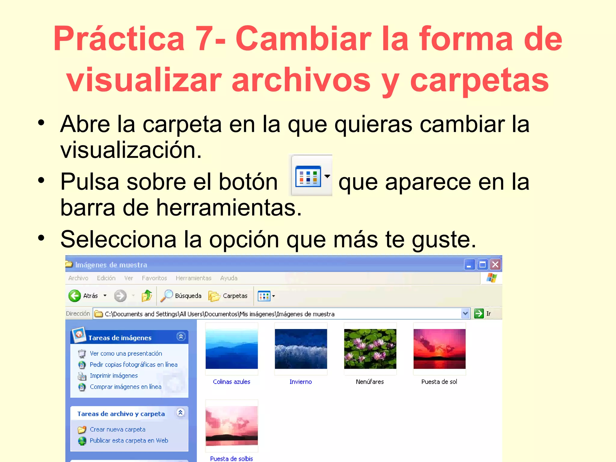 Práctica 7- Cambiar la forma de
visualizar archivos y carpetas
• Abre la carpeta en la que quieras cambiar la
visualización.
• Pulsa sobre el botón que aparece en la
barra de herramientas.
• Selecciona la opción que más te guste.
 
