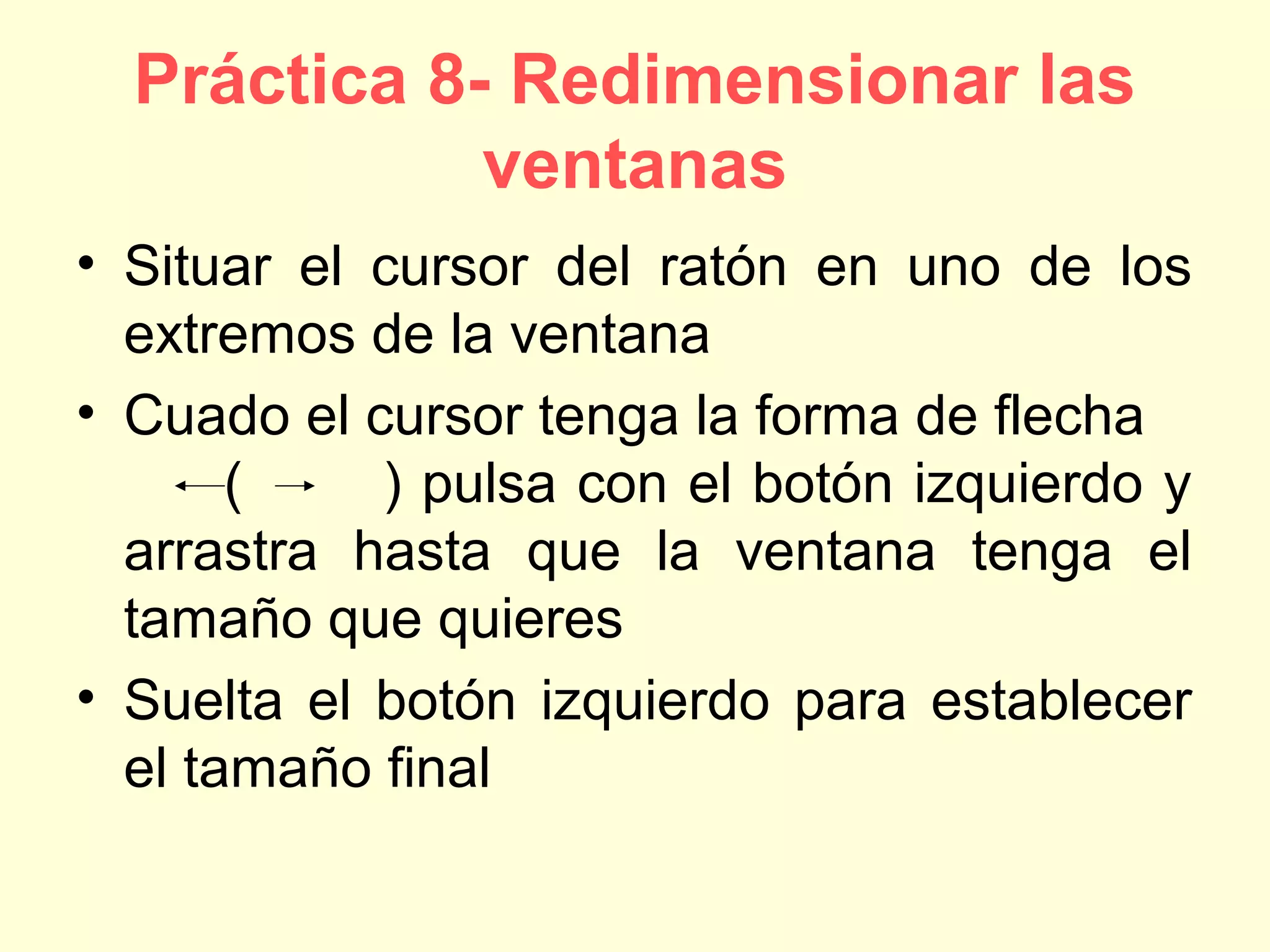 Práctica 8- Redimensionar las
ventanas
• Situar el cursor del ratón en uno de los
extremos de la ventana
• Cuado el cursor tenga la forma de flecha
( ) pulsa con el botón izquierdo y
arrastra hasta que la ventana tenga el
tamaño que quieres
• Suelta el botón izquierdo para establecer
el tamaño final
 