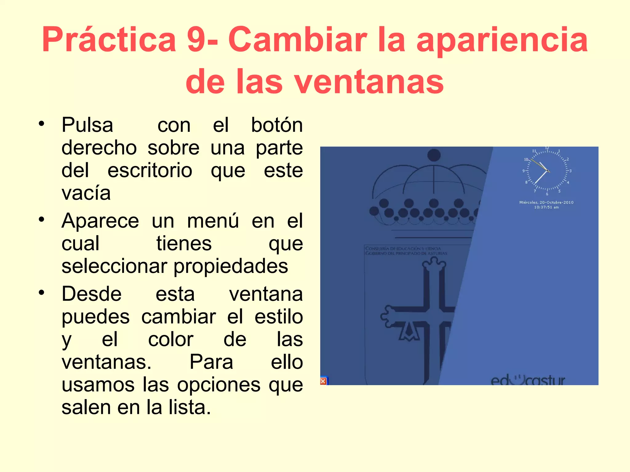 Práctica 9- Cambiar la apariencia
de las ventanas
• Pulsa con el botón
derecho sobre una parte
del escritorio que este
vacía
• Aparece un menú en el
cual tienes que
seleccionar propiedades
• Desde esta ventana
puedes cambiar el estilo
y el color de las
ventanas. Para ello
usamos las opciones que
salen en la lista.
 