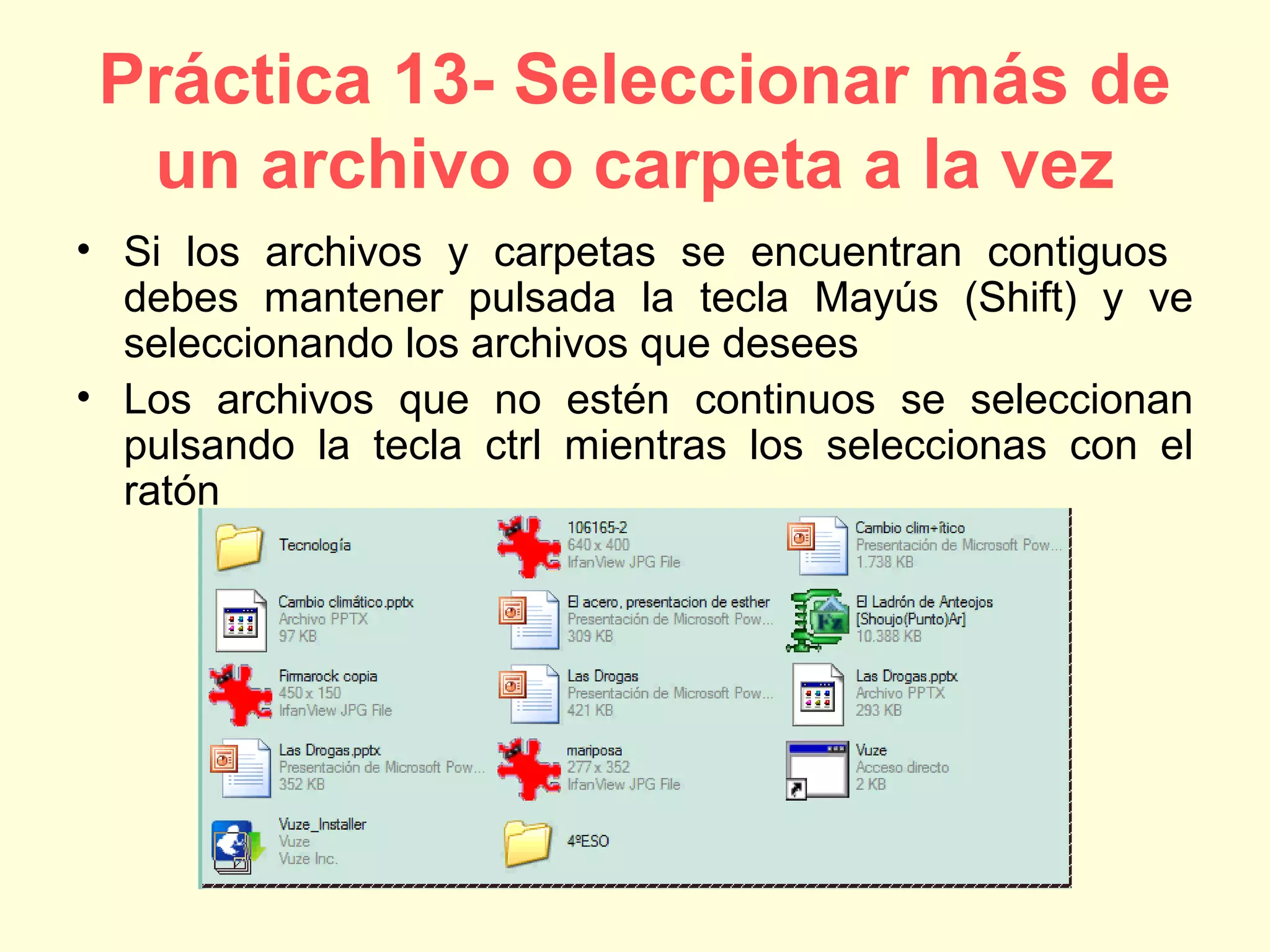 Práctica 13- Seleccionar más de
un archivo o carpeta a la vez
• Si los archivos y carpetas se encuentran contiguos
debes mantener pulsada la tecla Mayús (Shift) y ve
seleccionando los archivos que desees
• Los archivos que no estén continuos se seleccionan
pulsando la tecla ctrl mientras los seleccionas con el
ratón
 