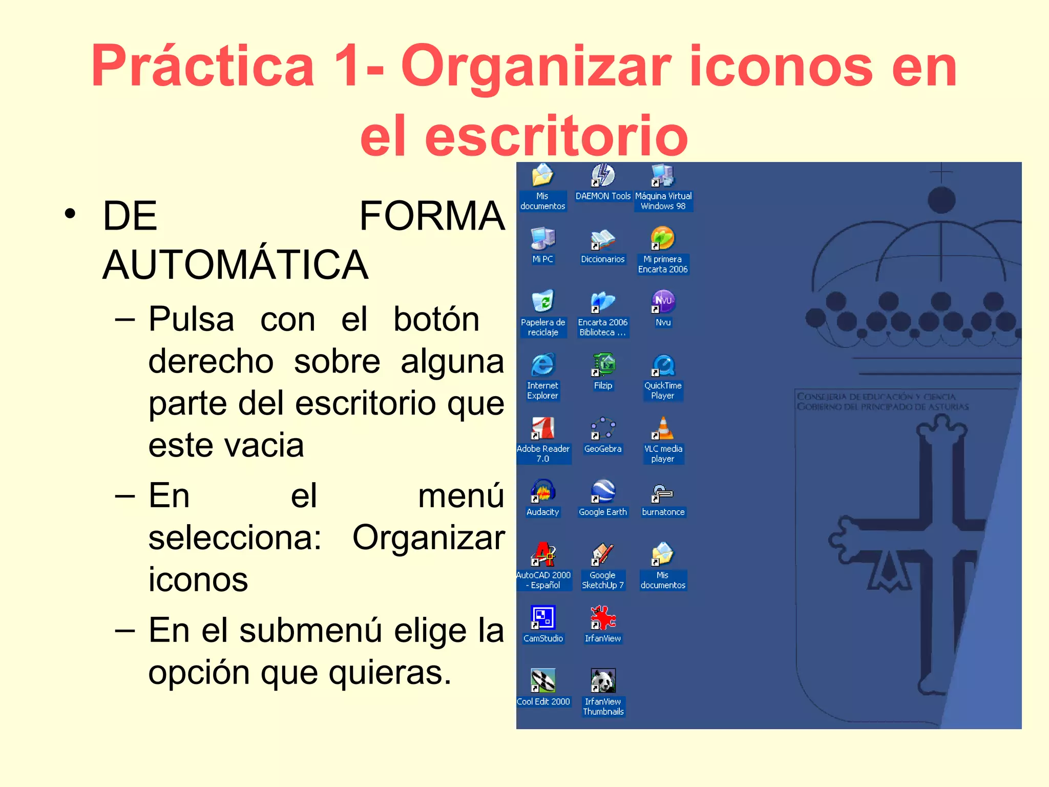 Práctica 1- Organizar iconos en
el escritorio
• DE FORMA
AUTOMÁTICA
– Pulsa con el botón
derecho sobre alguna
parte del escritorio que
este vacia
– En el menú
selecciona: Organizar
iconos
– En el submenú elige la
opción que quieras.
 