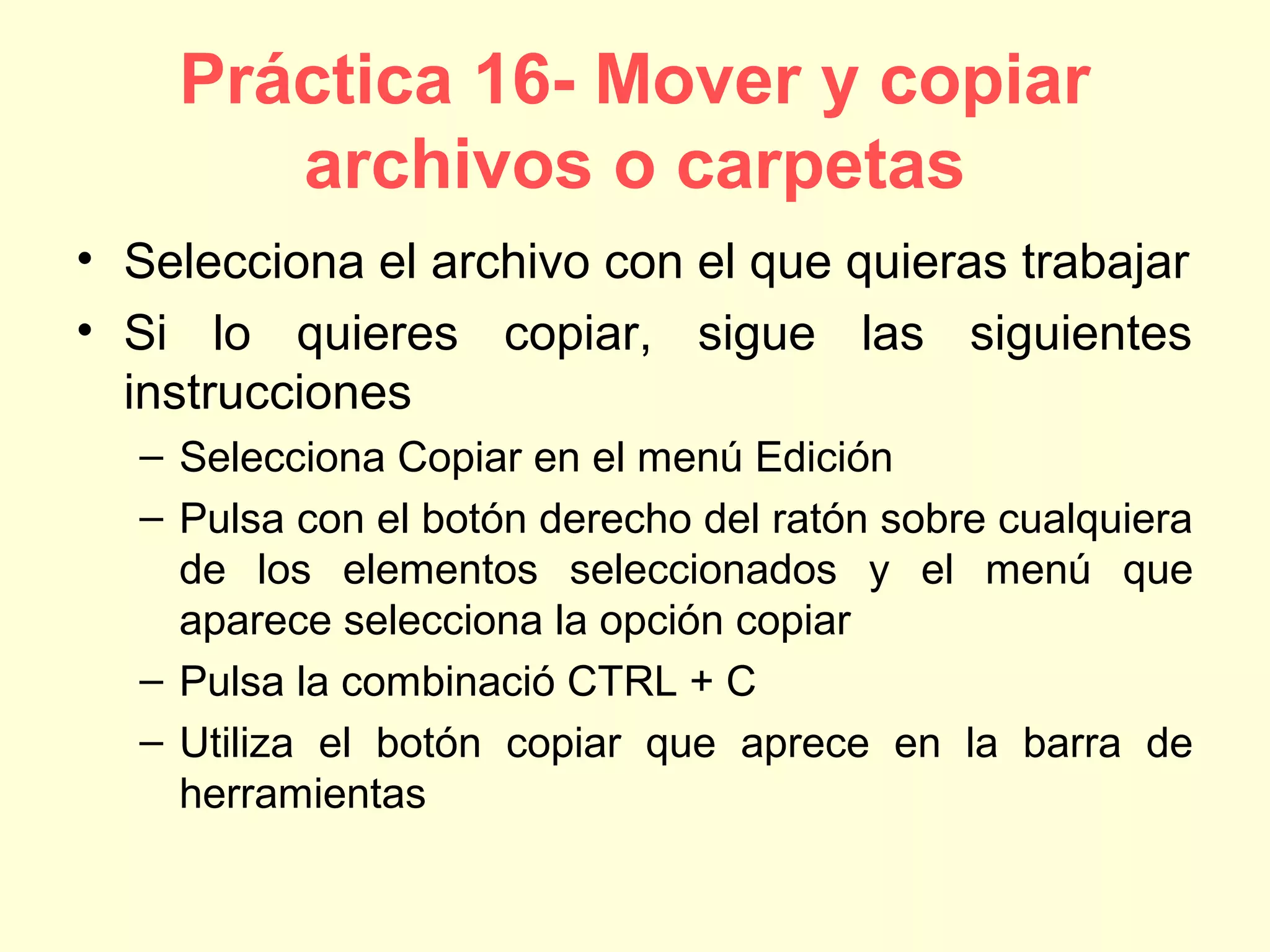 Práctica 16- Mover y copiar
archivos o carpetas
• Selecciona el archivo con el que quieras trabajar
• Si lo quieres copiar, sigue las siguientes
instrucciones
– Selecciona Copiar en el menú Edición
– Pulsa con el botón derecho del ratón sobre cualquiera
de los elementos seleccionados y el menú que
aparece selecciona la opción copiar
– Pulsa la combinació CTRL + C
– Utiliza el botón copiar que aprece en la barra de
herramientas
 