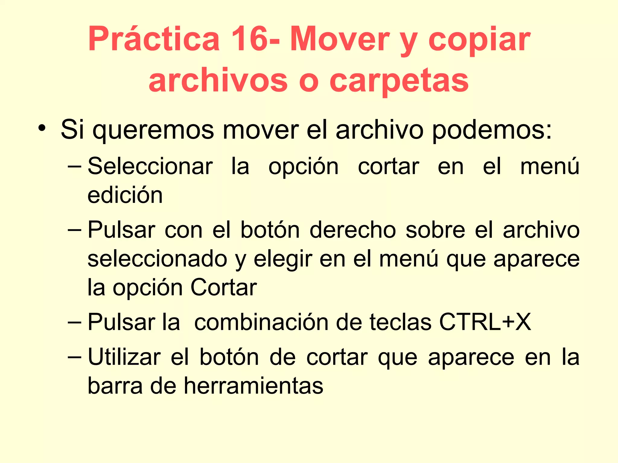 Práctica 16- Mover y copiar
archivos o carpetas
• Si queremos mover el archivo podemos:
– Seleccionar la opción cortar en el menú
edición
– Pulsar con el botón derecho sobre el archivo
seleccionado y elegir en el menú que aparece
la opción Cortar
– Pulsar la combinación de teclas CTRL+X
– Utilizar el botón de cortar que aparece en la
barra de herramientas
 