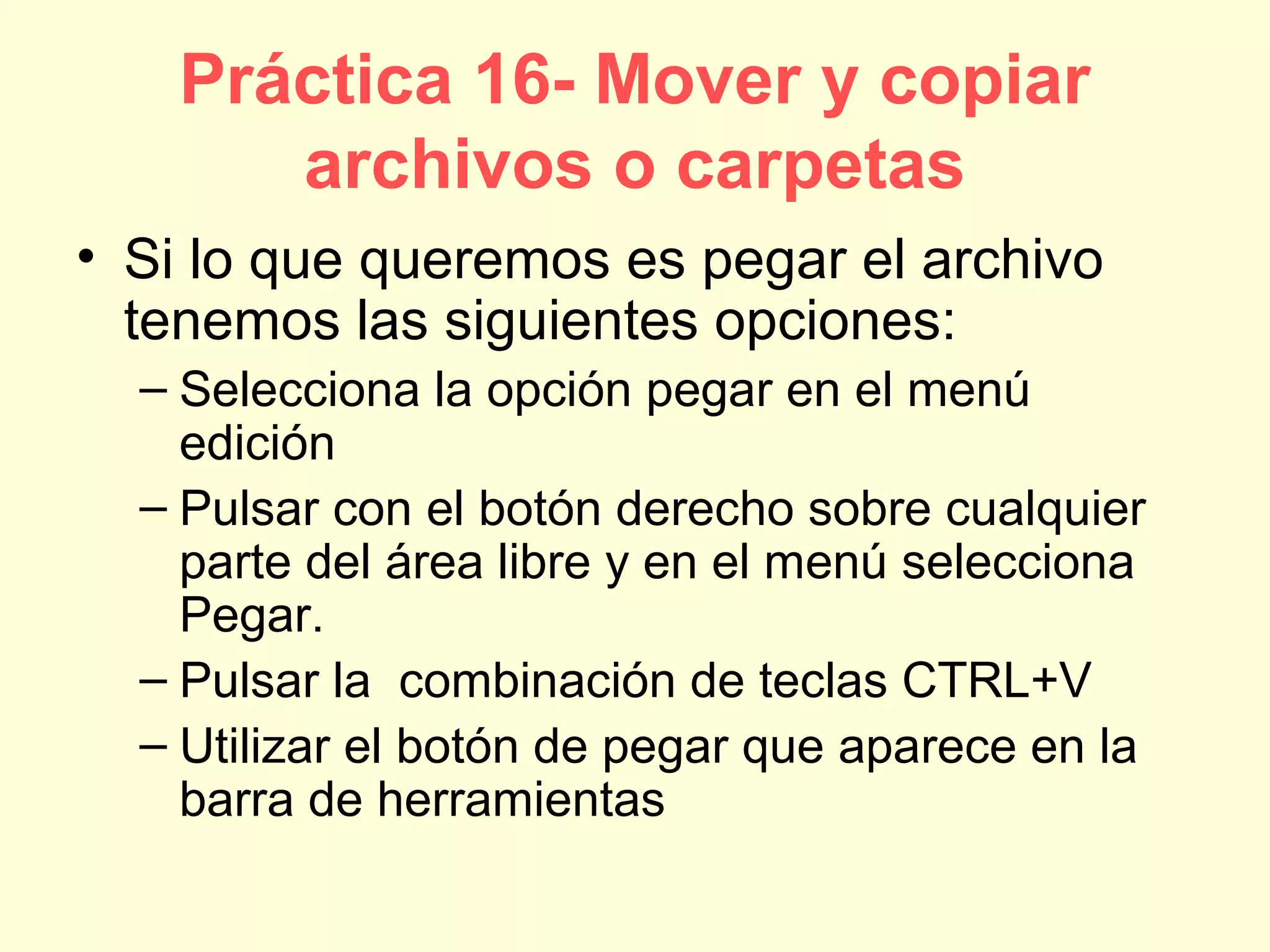 Práctica 16- Mover y copiar
archivos o carpetas
• Si lo que queremos es pegar el archivo
tenemos las siguientes opciones:
– Selecciona la opción pegar en el menú
edición
– Pulsar con el botón derecho sobre cualquier
parte del área libre y en el menú selecciona
Pegar.
– Pulsar la combinación de teclas CTRL+V
– Utilizar el botón de pegar que aparece en la
barra de herramientas
 