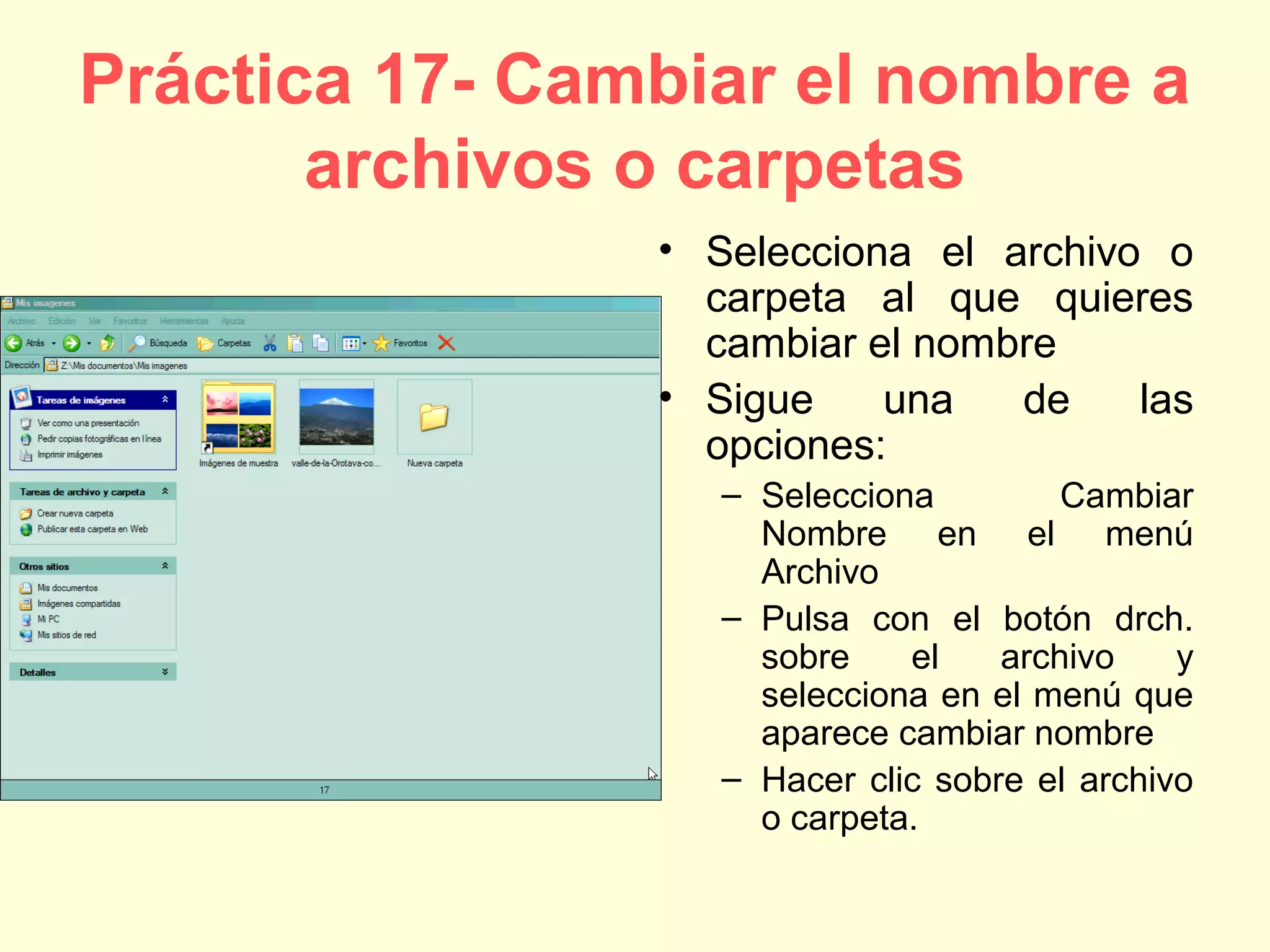 Práctica 17- Cambiar el nombre a
archivos o carpetas
• Selecciona el archivo o
carpeta al que quieres
cambiar el nombre
• Sigue una de las
opciones:
– Selecciona Cambiar
Nombre en el menú
Archivo
– Pulsa con el botón drch.
sobre el archivo y
selecciona en el menú que
aparece cambiar nombre
– Hacer clic sobre el archivo
o carpeta.
 