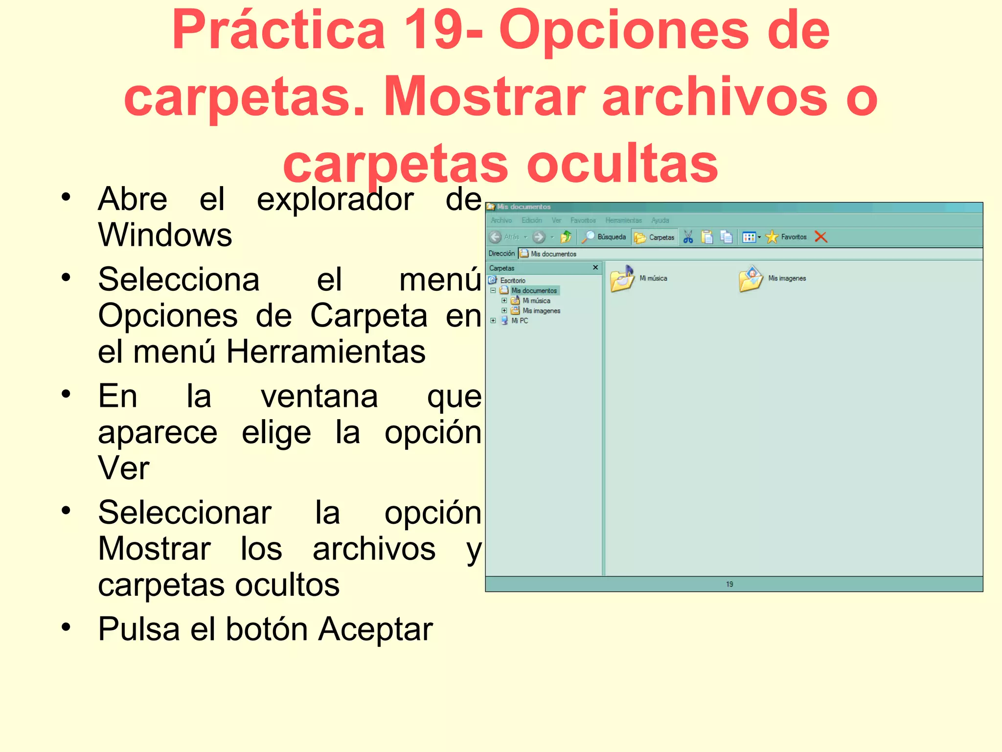 Práctica 19- Opciones de
carpetas. Mostrar archivos o
carpetas ocultas• Abre el explorador de
Windows
• Selecciona el menú
Opciones de Carpeta en
el menú Herramientas
• En la ventana que
aparece elige la opción
Ver
• Seleccionar la opción
Mostrar los archivos y
carpetas ocultos
• Pulsa el botón Aceptar
 