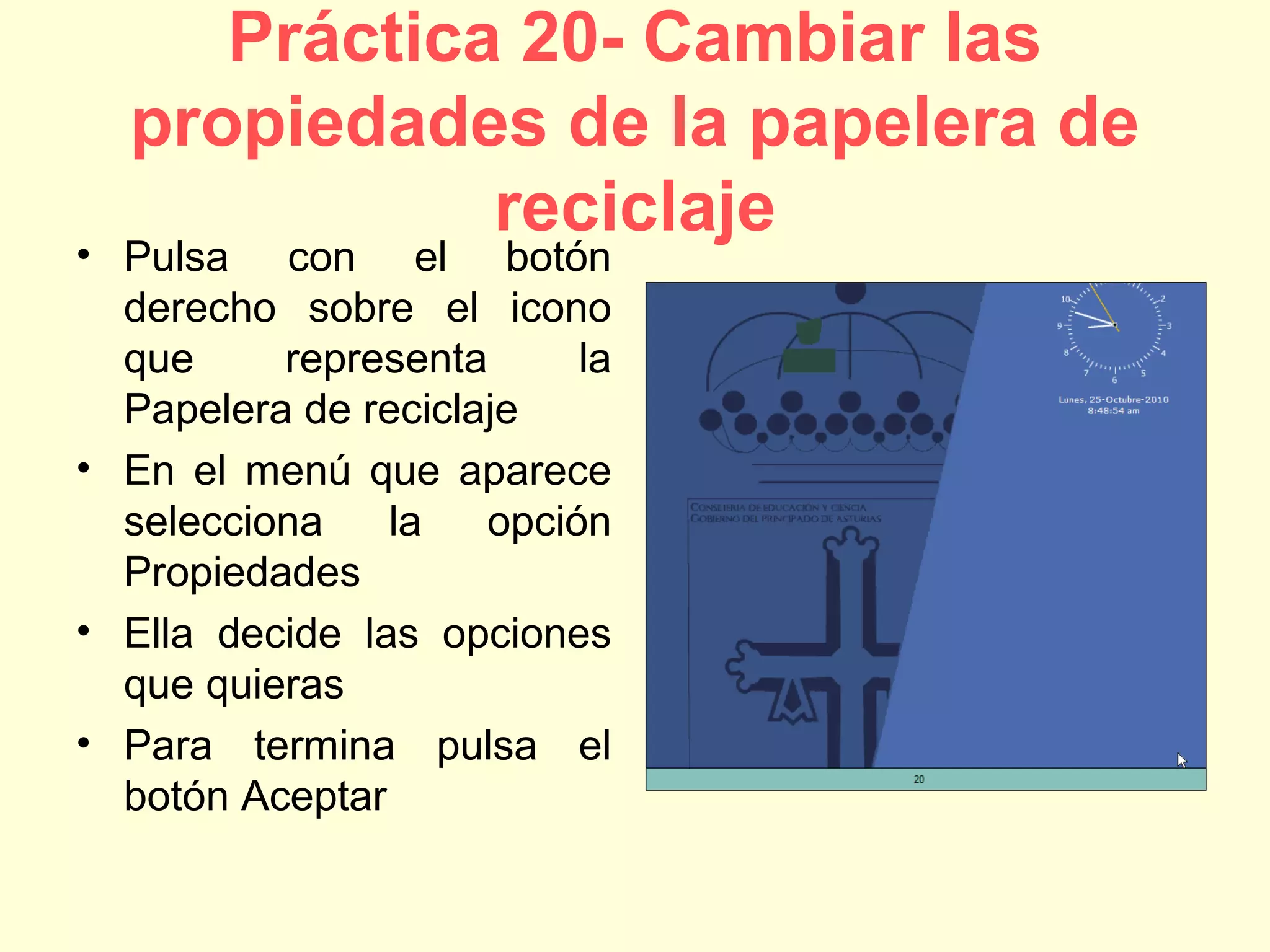 Práctica 20- Cambiar las
propiedades de la papelera de
reciclaje
• Pulsa con el botón
derecho sobre el icono
que representa la
Papelera de reciclaje
• En el menú que aparece
selecciona la opción
Propiedades
• Ella decide las opciones
que quieras
• Para termina pulsa el
botón Aceptar
 