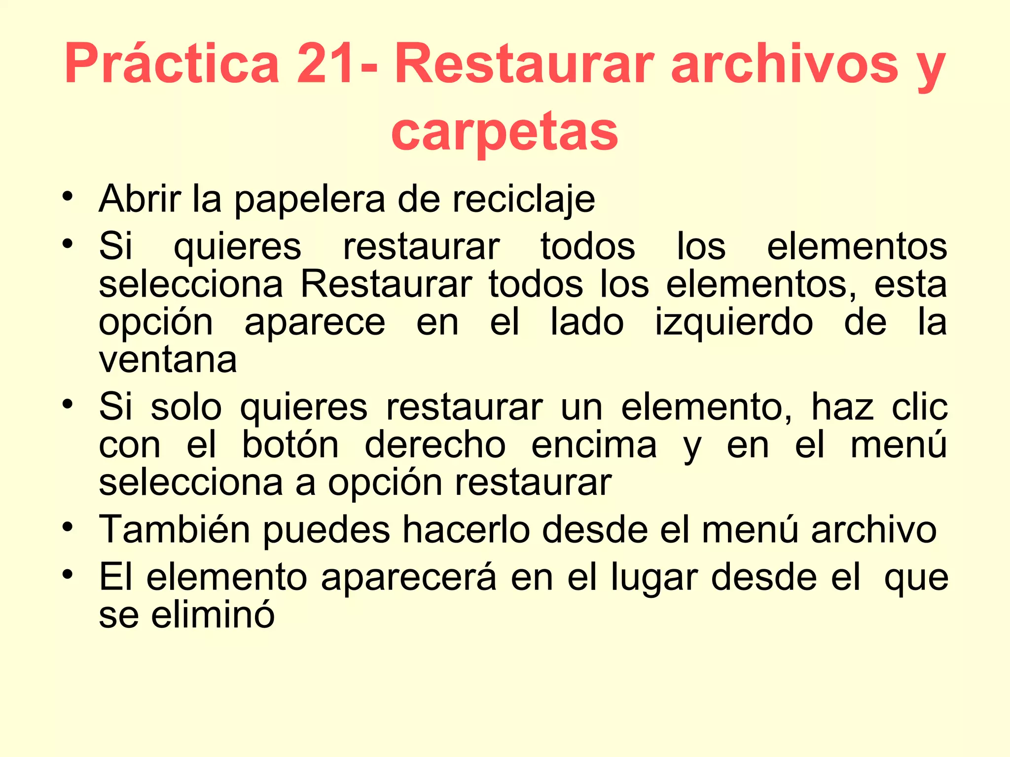 Práctica 21- Restaurar archivos y
carpetas
• Abrir la papelera de reciclaje
• Si quieres restaurar todos los elementos
selecciona Restaurar todos los elementos, esta
opción aparece en el lado izquierdo de la
ventana
• Si solo quieres restaurar un elemento, haz clic
con el botón derecho encima y en el menú
selecciona a opción restaurar
• También puedes hacerlo desde el menú archivo
• El elemento aparecerá en el lugar desde el que
se eliminó
 