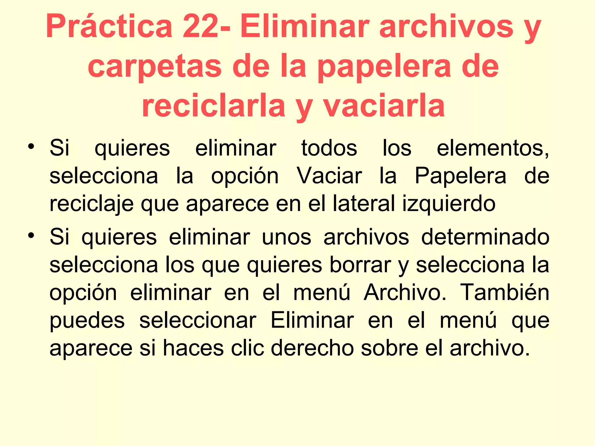 Práctica 22- Eliminar archivos y
carpetas de la papelera de
reciclarla y vaciarla
• Si quieres eliminar todos los elementos,
selecciona la opción Vaciar la Papelera de
reciclaje que aparece en el lateral izquierdo
• Si quieres eliminar unos archivos determinado
selecciona los que quieres borrar y selecciona la
opción eliminar en el menú Archivo. También
puedes seleccionar Eliminar en el menú que
aparece si haces clic derecho sobre el archivo.
 