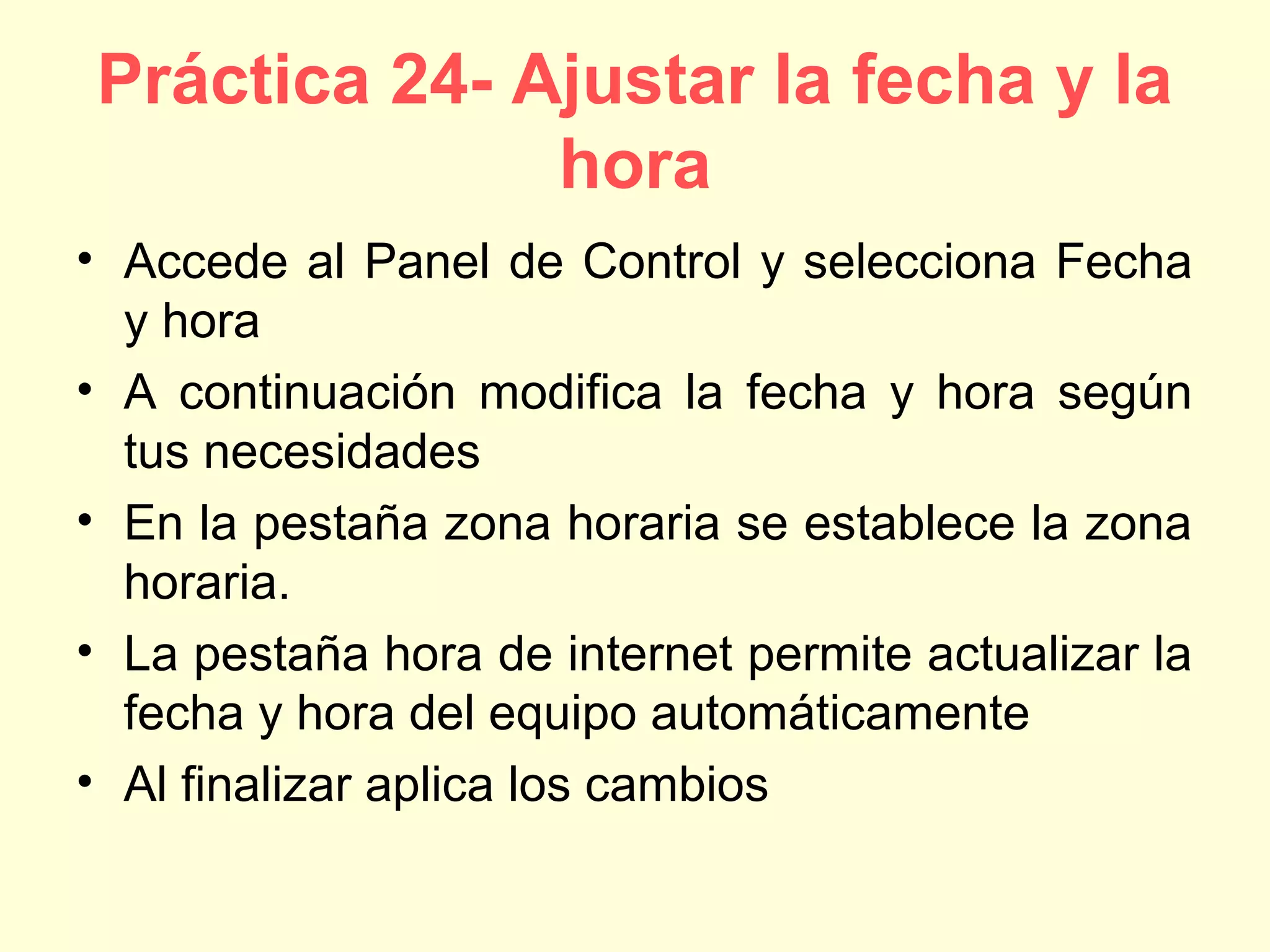 Práctica 24- Ajustar la fecha y la
hora
• Accede al Panel de Control y selecciona Fecha
y hora
• A continuación modifica la fecha y hora según
tus necesidades
• En la pestaña zona horaria se establece la zona
horaria.
• La pestaña hora de internet permite actualizar la
fecha y hora del equipo automáticamente
• Al finalizar aplica los cambios
 