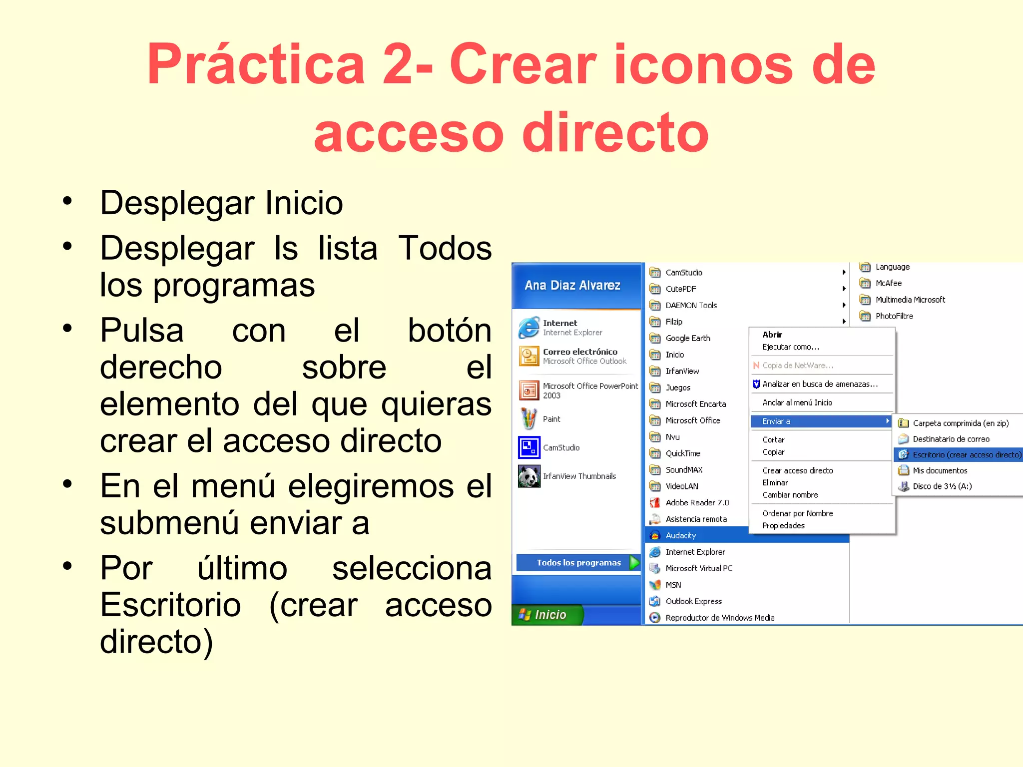Práctica 2- Crear iconos de
acceso directo
• Desplegar Inicio
• Desplegar ls lista Todos
los programas
• Pulsa con el botón
derecho sobre el
elemento del que quieras
crear el acceso directo
• En el menú elegiremos el
submenú enviar a
• Por último selecciona
Escritorio (crear acceso
directo)
 