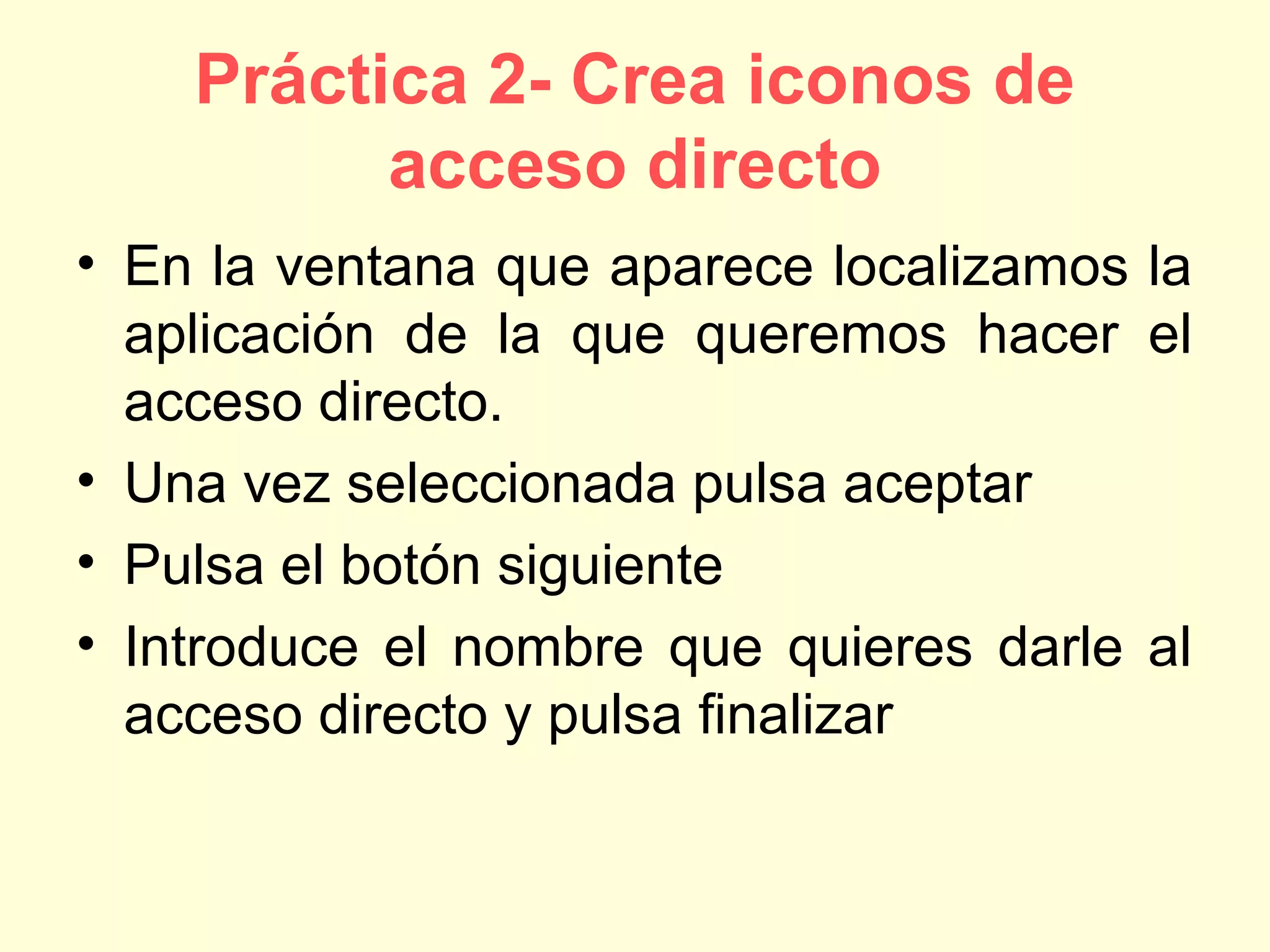 Práctica 2- Crea iconos de
acceso directo
• En la ventana que aparece localizamos la
aplicación de la que queremos hacer el
acceso directo.
• Una vez seleccionada pulsa aceptar
• Pulsa el botón siguiente
• Introduce el nombre que quieres darle al
acceso directo y pulsa finalizar
 
