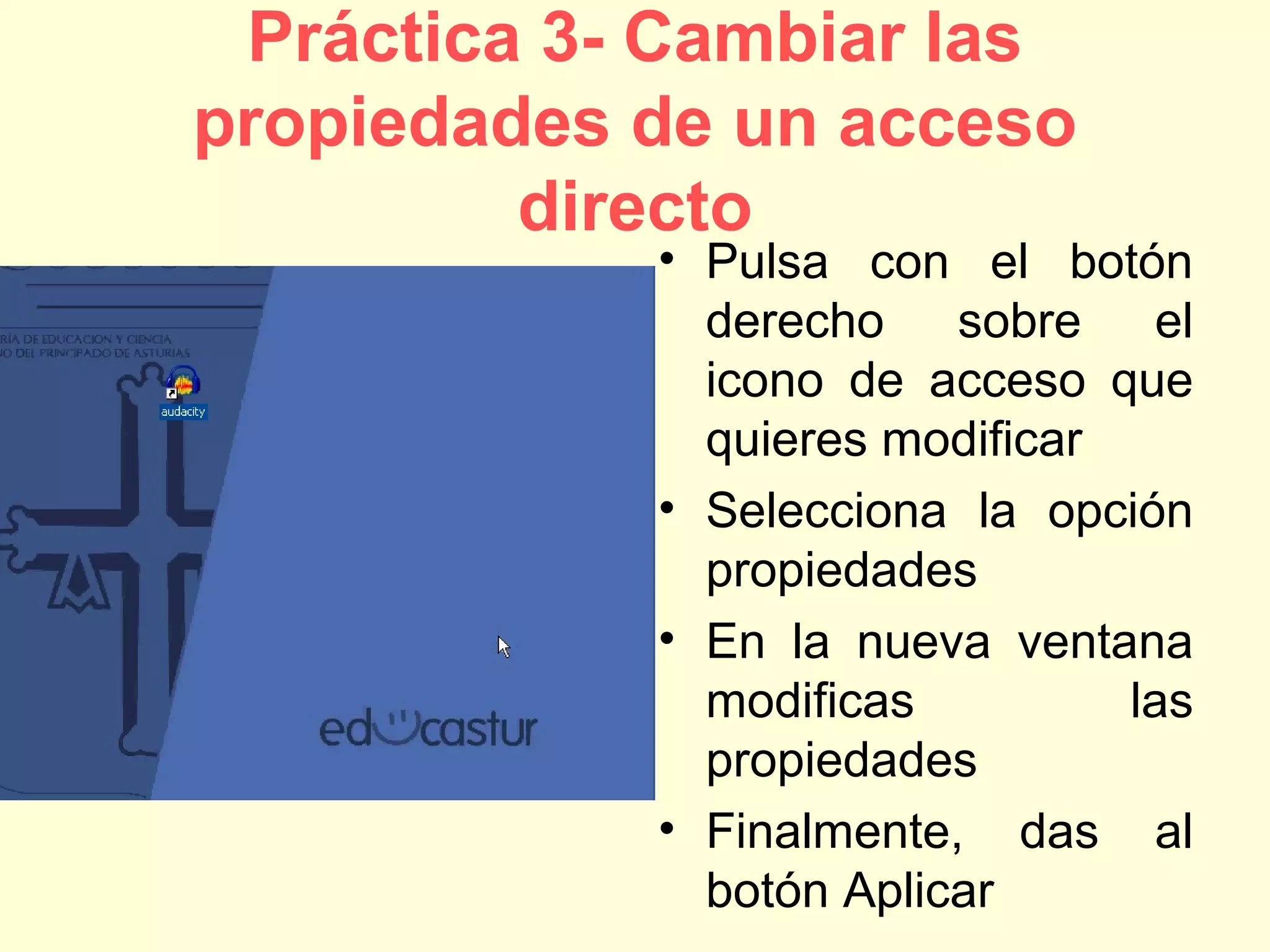Práctica 3- Cambiar las
propiedades de un acceso
directo
• Pulsa con el botón
derecho sobre el
icono de acceso que
quieres modificar
• Selecciona la opción
propiedades
• En la nueva ventana
modificas las
propiedades
• Finalmente, das al
botón Aplicar
 