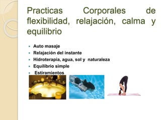 Practicas Corporales de
flexibilidad, relajación, calma y
equilibrio
 Auto masaje
 Relajación del instante
 Hidroterapia, agua, sol y naturaleza
 Equilibrio simple
 Estiramientos
 