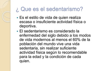 ¿ Que es el sedentarismo?
 Es el estilo de vida de quien realiza
escasa o insuficiente actividad física o
deportiva.
 El sedentarismo es considerado la
enfermedad del siglo debido a los modos
de vida modernos al menos el 60% de la
población del mundo vive una vida
sedentaria, sin realizar suficiente
actividad física según lo recomendable
para la edad y la condición de cada
quien.
 