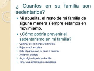 ¿ Cuantos en su familia son
sedentarios?
 Mi abuelita, el resto de mi familia de
alguna manera siempre estamos en
movimiento.
 ¿Cómo podría prevenir el
sedentarismo en mi familia?
 Caminar por lo menos 30 minutos
 Bajar y subir escalera
 Salir al parque con mi perro a caminar
 Andar en bicicleta
 Jugar algún deporte en familia
 Tener una alimentación equilibrada.
 