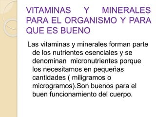 VITAMINAS Y MINERALES
PARA EL ORGANISMO Y PARA
QUE ES BUENO
Las vitaminas y minerales forman parte
de los nutrientes esenciales y se
denominan micronutrientes porque
los necesitamos en pequeñas
cantidades ( miligramos o
microgramos).Son buenos para el
buen funcionamiento del cuerpo.
 