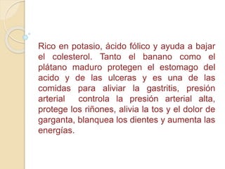 Rico en potasio, ácido fólico y ayuda a bajar
el colesterol. Tanto el banano como el
plátano maduro protegen el estomago del
acido y de las ulceras y es una de las
comidas para aliviar la gastritis, presión
arterial controla la presión arterial alta,
protege los riñones, alivia la tos y el dolor de
garganta, blanquea los dientes y aumenta las
energías.
 