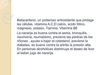 Betacariteno, un poderoso antioxidante que protege
las células, vitamina A,C,D calcio, acido fólico,
magnesio, potasio, Tiamina, Vitamina B6
La naranja es buena contra el asma, bronquitis,
neumonía, reumatismo, previene las piedras de los
riñones , ayuda a bajar el colesterol, previene la
diabetes, es bueno contra la artritis la presión alta.
En personas alcohólicas disminuye el deseo de licor
al beber jugo de naranja.
 