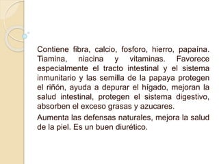 Contiene fibra, calcio, fosforo, hierro, papaína.
Tiamina, niacina y vitaminas. Favorece
especialmente el tracto intestinal y el sistema
inmunitario y las semilla de la papaya protegen
el riñón, ayuda a depurar el hígado, mejoran la
salud intestinal, protegen el sistema digestivo,
absorben el exceso grasas y azucares.
Aumenta las defensas naturales, mejora la salud
de la piel. Es un buen diurético.
 
