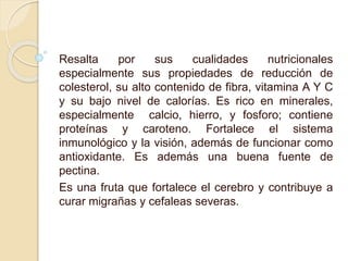 Resalta por sus cualidades nutricionales
especialmente sus propiedades de reducción de
colesterol, su alto contenido de fibra, vitamina A Y C
y su bajo nivel de calorías. Es rico en minerales,
especialmente calcio, hierro, y fosforo; contiene
proteínas y caroteno. Fortalece el sistema
inmunológico y la visión, además de funcionar como
antioxidante. Es además una buena fuente de
pectina.
Es una fruta que fortalece el cerebro y contribuye a
curar migrañas y cefaleas severas.
 