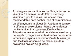 Aporta grandes cantidades de fibra, además de
vitamina B1 tiamina, acido fólico, niacina y
vitamina c, por lo que es una opción muy
recomendable para acabar con el estreñimiento.
La piña ayuda a la digestión, Ayuda a tu corazón
la piña es una excelente fuente de nutrientes,
contiene vitamina c, prevención de cáncer.
Además fortalece la salud del sistema nervioso y
del cerebro, mejora los antioxidantes del sistema
inmunitario, ayuda a la formación de huesos, ya
que facilita la absorción de calcio, ayuda a
nivelar los niveles de glucosa.
 