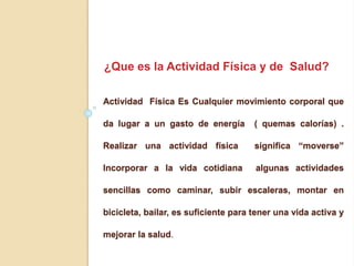 Actividad Física Es Cualquier movimiento corporal que
da lugar a un gasto de energía ( quemas calorías) .
Realizar una actividad física significa “moverse”
Incorporar a la vida cotidiana algunas actividades
sencillas como caminar, subir escaleras, montar en
bicicleta, bailar, es suficiente para tener una vida activa y
mejorar la salud.
¿Que es la Actividad Física y de Salud?
 