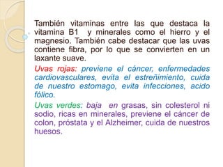 También vitaminas entre las que destaca la
vitamina B1 y minerales como el hierro y el
magnesio. También cabe destacar que las uvas
contiene fibra, por lo que se convierten en un
laxante suave.
Uvas rojas: previene el cáncer, enfermedades
cardiovasculares, evita el estreñimiento, cuida
de nuestro estomago, evita infecciones, acido
fólico.
Uvas verdes: baja en grasas, sin colesterol ni
sodio, ricas en minerales, previene el cáncer de
colon, próstata y el Alzheimer, cuida de nuestros
huesos.
 